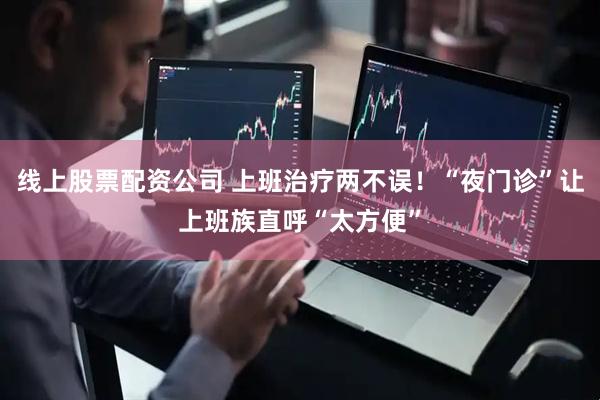 线上股票配资公司 上班治疗两不误！“夜门诊”让上班族直呼“太方便”