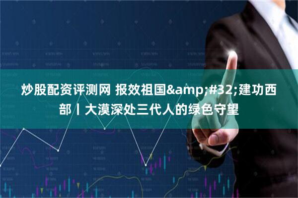 炒股配资评测网 报效祖国&#32;建功西部丨大漠深处三代人的绿色守望