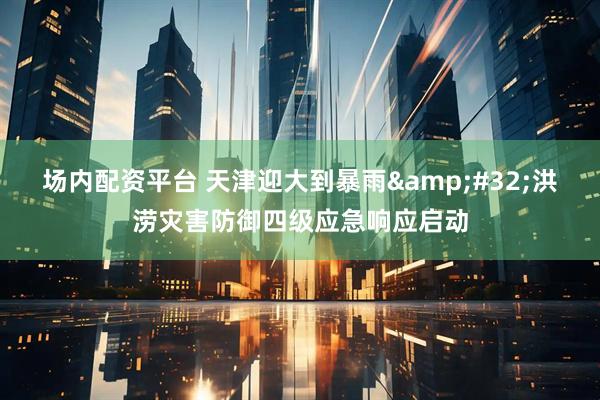 场内配资平台 天津迎大到暴雨&#32;洪涝灾害防御四级应急响应启动