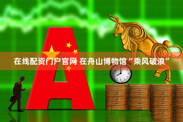 在线配资门户官网 在舟山博物馆“乘风破浪”