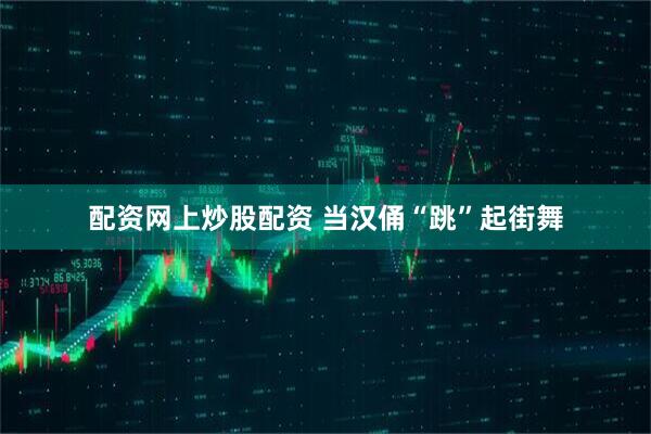 配资网上炒股配资 当汉俑“跳”起街舞
