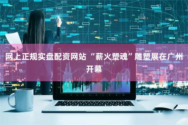 网上正规实盘配资网站 “薪火塑魂”雕塑展在广州开幕