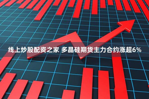 线上炒股配资之家 多晶硅期货主力合约涨超6%