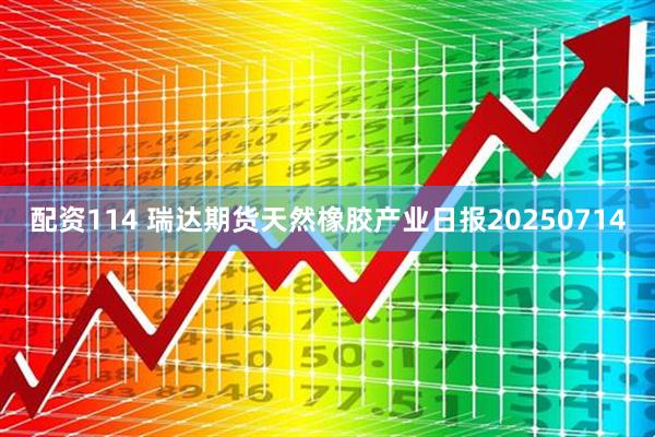 配资114 瑞达期货天然橡胶产业日报20250714