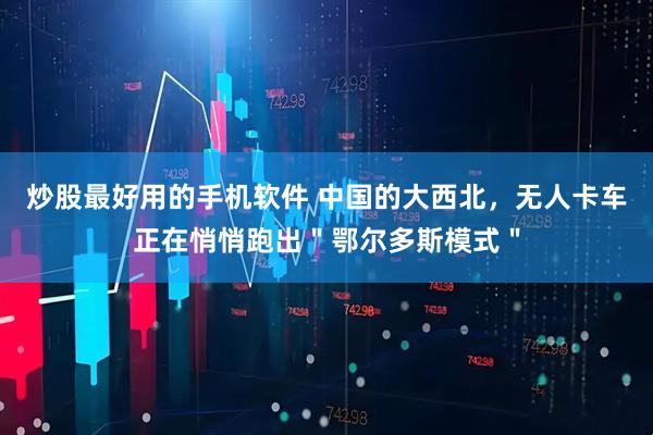 炒股最好用的手机软件 中国的大西北，无人卡车正在悄悄跑出＂鄂尔多斯模式＂