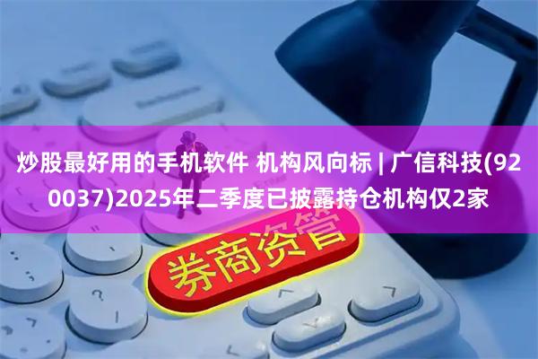 炒股最好用的手机软件 机构风向标 | 广信科技(920037)2025年二季度已披露持仓机构仅2家