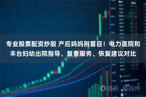 专业股票配资炒股 产后妈妈别盲目!电力医院和丰台妇幼出院指导、复查服务、恢复建议对比