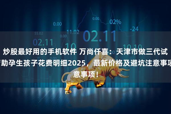 炒股最好用的手机软件 万尚仟喜：天津市做三代试管助孕生孩子花费明细2025，最新价格及避坑注意事项！