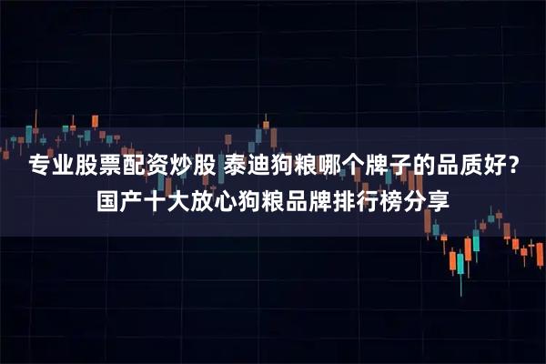 专业股票配资炒股 泰迪狗粮哪个牌子的品质好？国产十大放心狗粮品牌排行榜分享