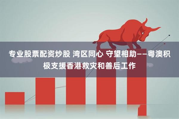 专业股票配资炒股 湾区同心 守望相助——粤澳积极支援香港救灾和善后工作