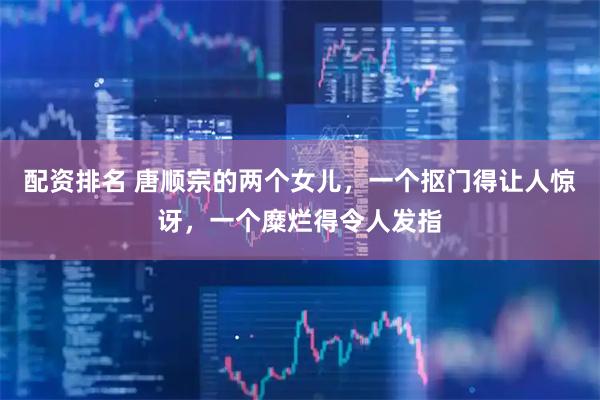 配资排名 唐顺宗的两个女儿，一个抠门得让人惊讶，一个糜烂得令人发指