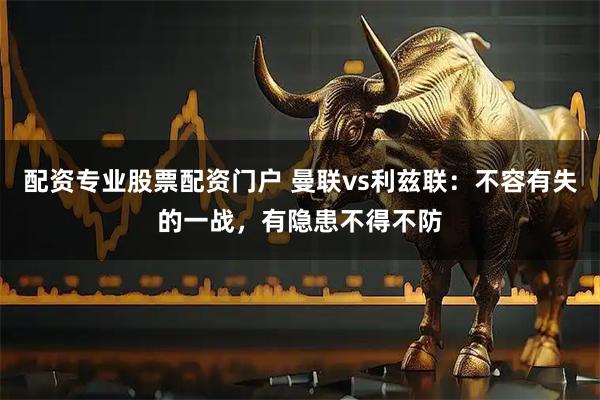 配资专业股票配资门户 曼联vs利兹联：不容有失的一战，有隐患不得不防