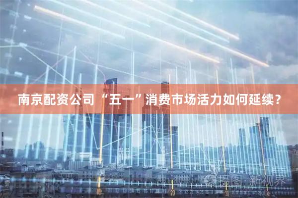 南京配资公司 “五一”消费市场活力如何延续？
